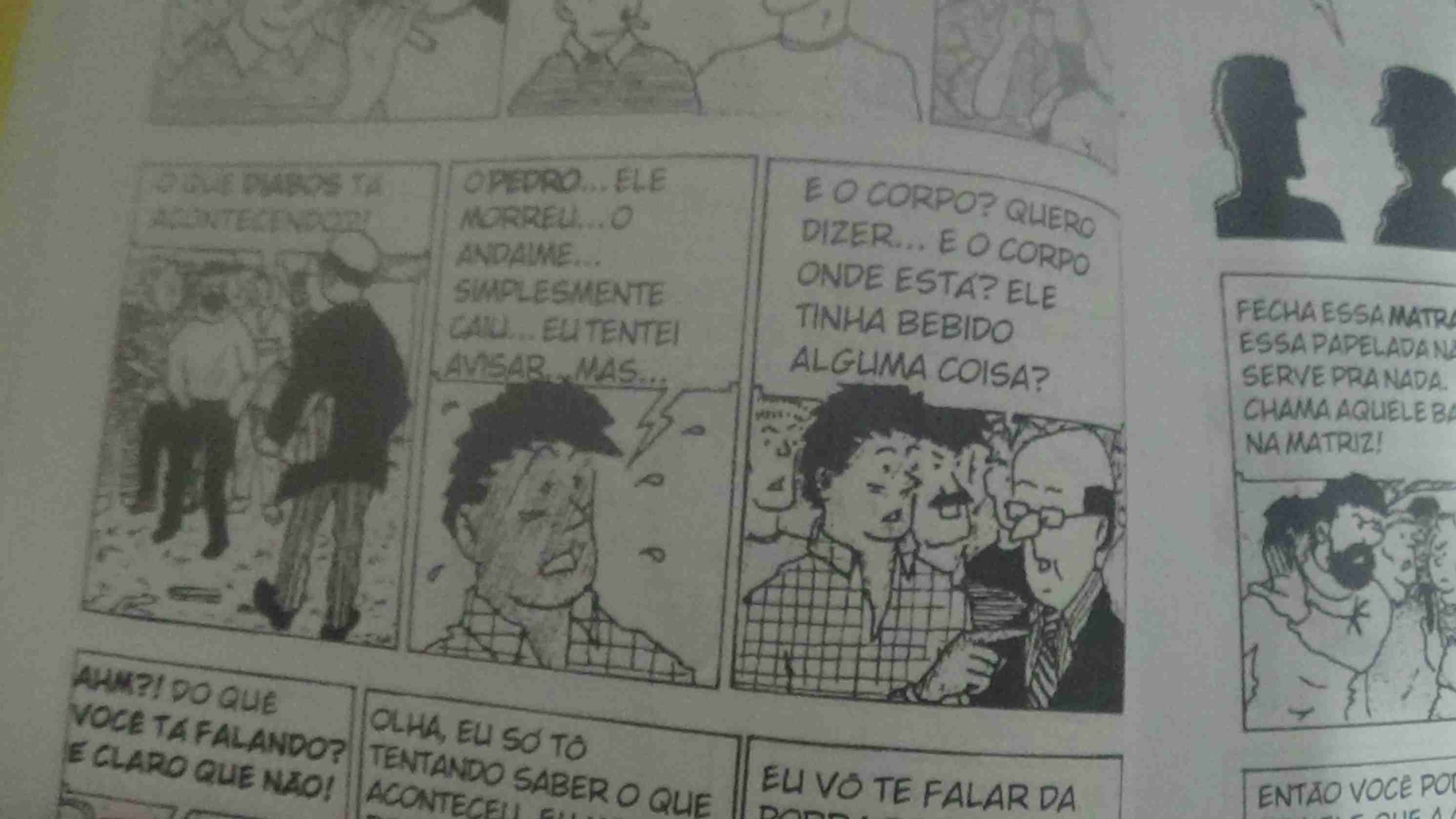Tira 1: Um inspetor da obra, calvo, engravatado, e com pastas na mão pergunta aos trabalhadores da obra - O que diabos tá acontecendo?!
Tira 2: Um trabalhador, cabelo curto e camisa quadriculada, totalmente em choque diz - O Pedro... Ele morreu... O andaime... simplesmente caiu... eu tentei avisar, mas...
Tira 3: O inspetor da obra diz - E o corpo? Quero dizer... e o corpo onde está? Ele tinha bebido alguma coisa?