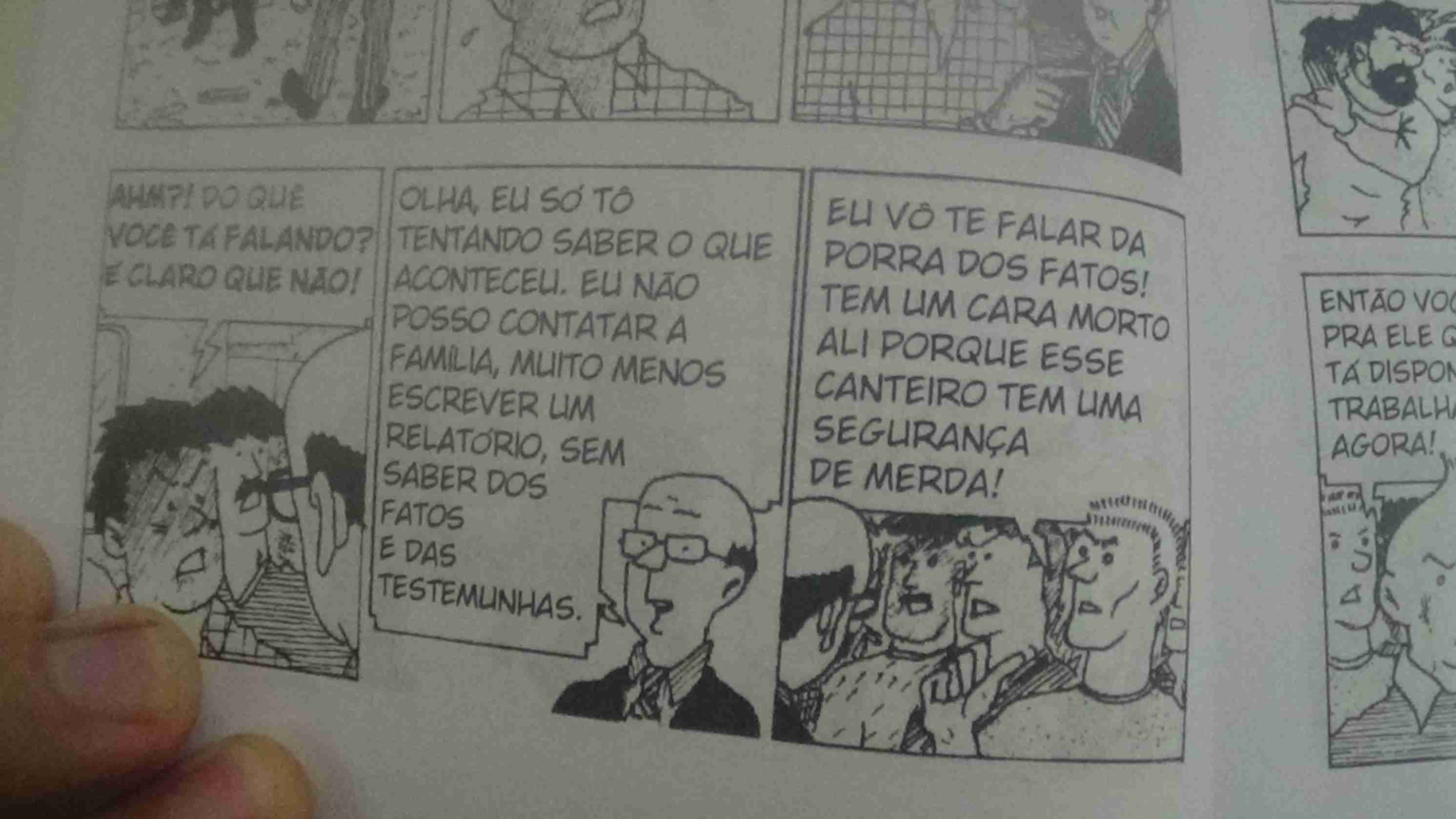 Tira 1: Trabalhador responde -Ahm?! Do que você tá falando? É claro que não!
Tira 2: Inspetor responde -Olha, eu só tô tentando saber o que aconteceu. Eu não posso contatar a família, muito menos escrever um relatório, sem saber dos fatos e das testemunhas
Tira 3: Outro trabalhador irritado responde -Eu vô te falar da porra dos fatos! Tem um cara morto ali porque esse canteiro tem uma segurança de merda!