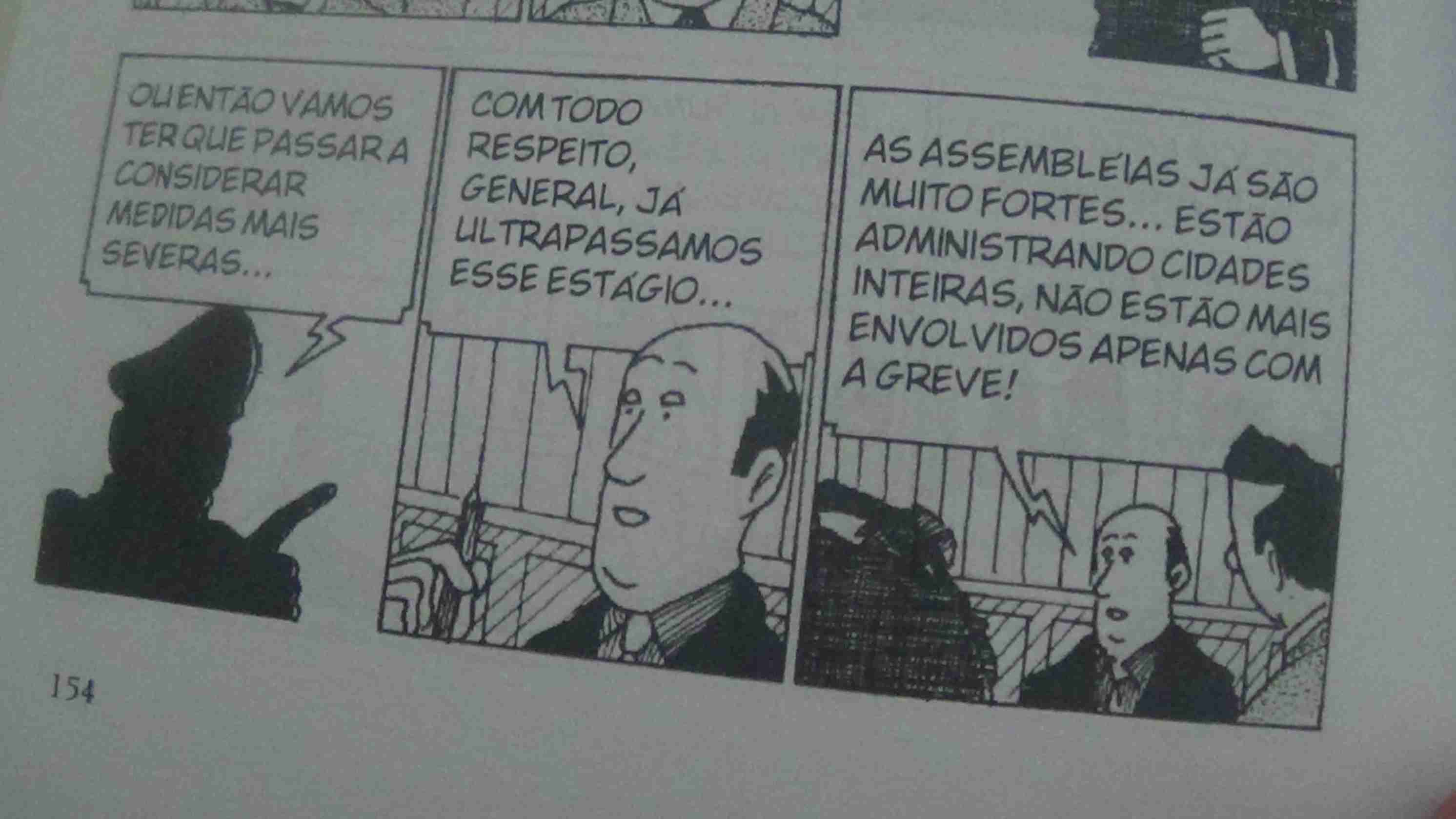 Tira 1: Uma sombra de um policial diz: - Ou então vamos ter que passar a considerar medidas mais severas...
Tira 2: Um engravatado calvo com uma caneta na mão diz: - Com todo respeito, general, já ultrapassamos esse estágio...
Tira 3: O mesmo engravatado calvo diz: As assembleias já são muito fortes... estão administrando cidades inteiras, não estão mais envolvidos apenas com a greve!