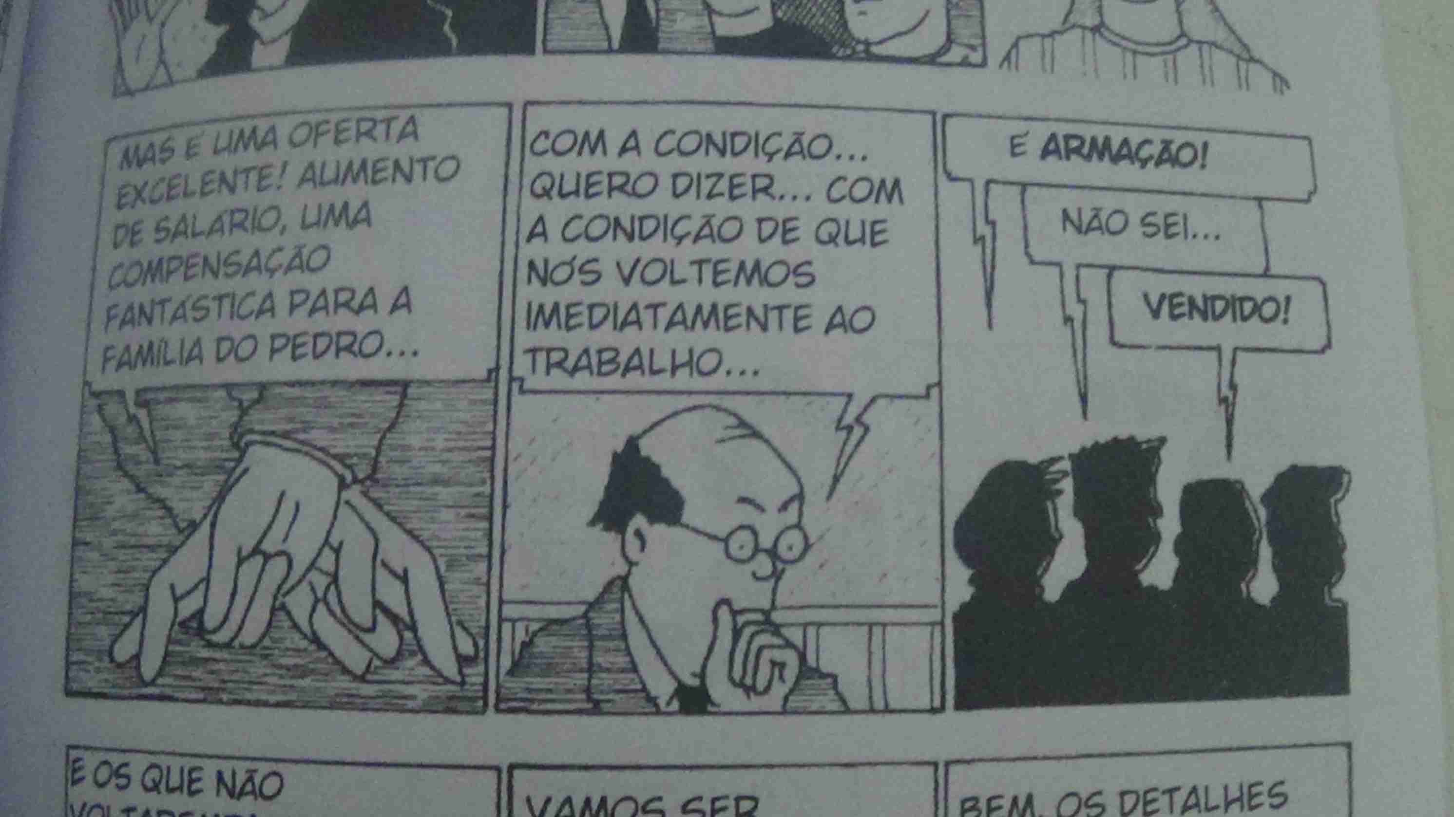 Tira 1: É possível ver um personagem de costas sem ver seu rosto cruzando os dedos e falando: - Mas é uma oferta excelente! Aumento de salário, uma compensação fantástica para a família do Pedro
Tira 2: O mesmo personagem, calvo de óclinhos dizendo: Com a condição... quero dizer... Com a condição de que voltemos imediatamente  ao trabalho
Tira 3: Três sombras de várias pessoas dizendo: - É Armação - Não sei... - Vendido!