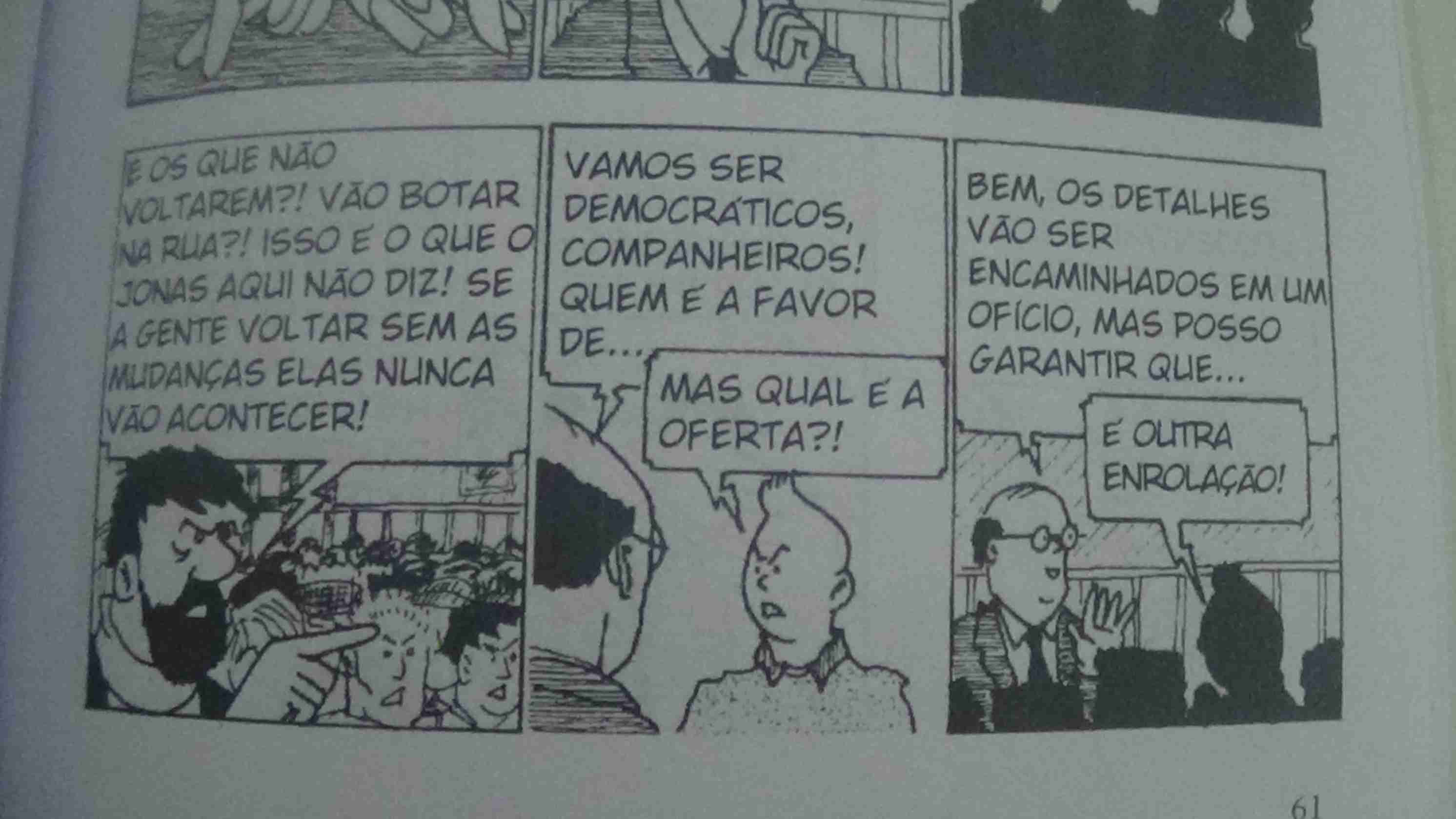 Tira 1: Capitão Haddock diz - E os que não voltarem?! Vão botar na rua?! Isso é o que o Jonas aqui não diz! Se a gente voltar sem as mudanças elas nunca vão acontecer!
Tira 2: Jonas proclama - Vamos ser democráticos, companheiros! Quem é a favor de..., Tintin o interrompe e pergunta - Mas qual é a oferta?!
Tira 3: Bem, os detalhes vão ser encaminhados em um ofício, mas posso garantir que..., Tintin o interrompe novamente e diz - É outra enrolação!