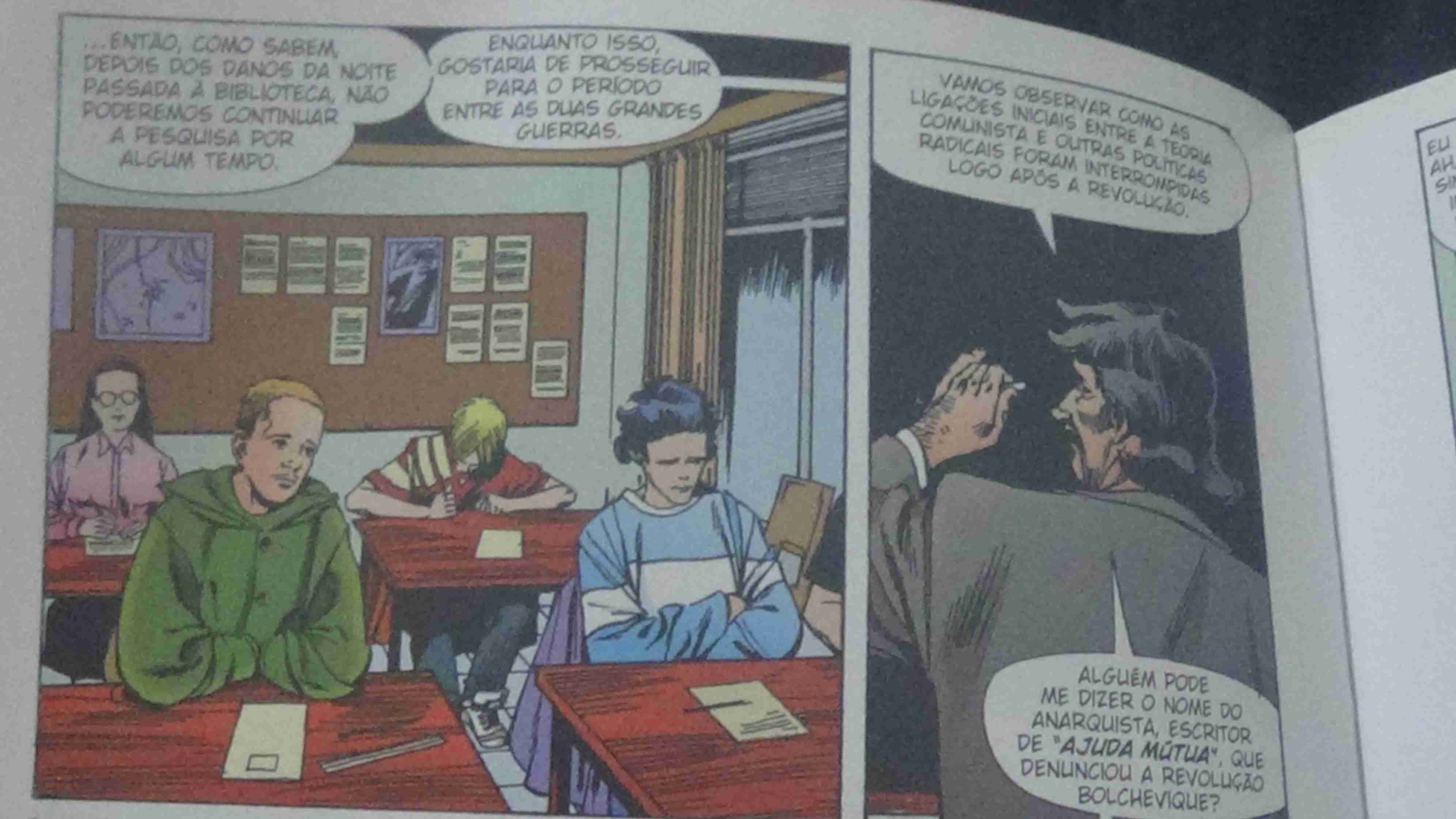 Foto de um quadrinho - Quadro 1: Vários alunos em uma sala. E uma fala vindo do professor -Então, como sabem, depois dos danos da noite passada à biblioteca, não poderemos continuar a pesquisa por algum tempo. -Enquanto isso, gostaria de prosseguir para o período entre as duas grandes guerras. Quadro 2: Professor de costas com um giz sobre o quadro negro diz. -Vamos observar como as ligações iniciais entre a teoria comunista e outras políticas radicais foram interrompidas logo após a revolução. -Alguém pode me dizer o nome do anarquista, escritor de ajuda mútua, que denunciou a revolução bolchevique?