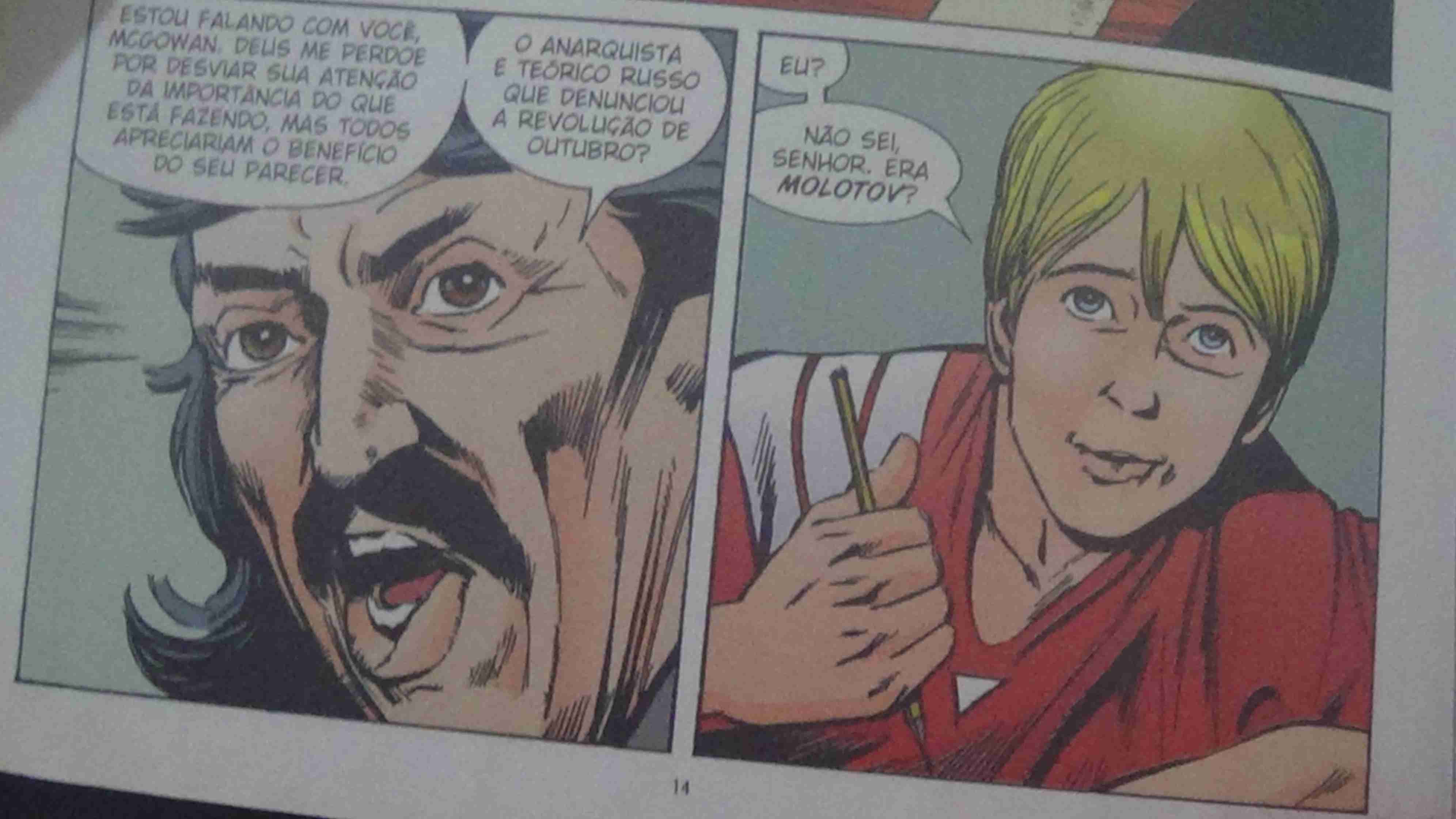 Foto de um quadrinho - Quadro 1: Close na cara do professor. E uma fala vindo dele -Estou falando com você, MCGowan, deus me perdoe por desviar sua atenção da importância do que está fazendo, mas todos apreciaram o benefício do seu parecer. -O anarquista e teórico russo que denunciou a revolução de outubro. Quadro 2: O aluno diz. -Eu? Não sei senhor. Era molotov?